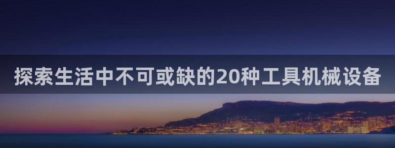 杏盛平台主管：探索生活中不可或缺的20种工具机械设备