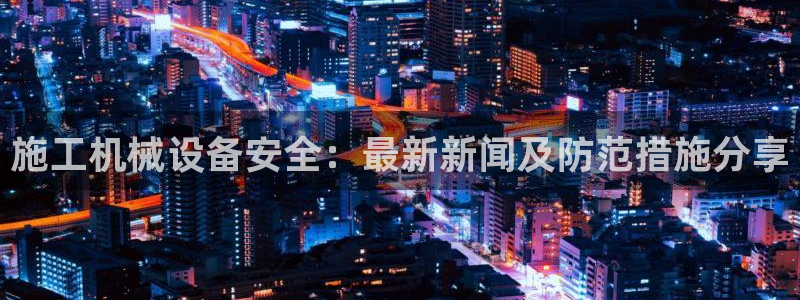 杏盛平台官网注册登录：施工机械设备安全：最新新闻及防范措施分享
