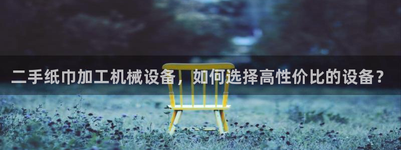 杏盛平台开户：二手纸巾加工机械设备，如何选择高性价比的设备？