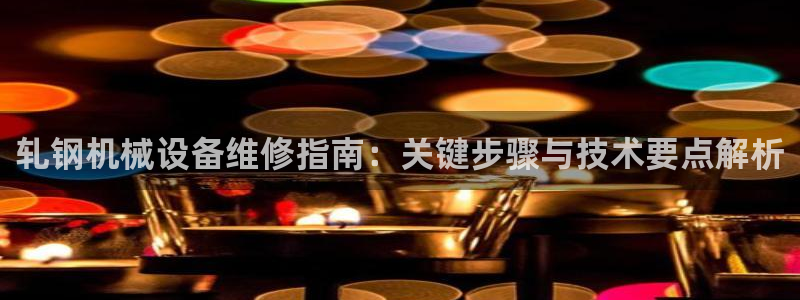 杏盛平台登陆：轧钢机械设备维修指南：关键步骤与技术要点解析