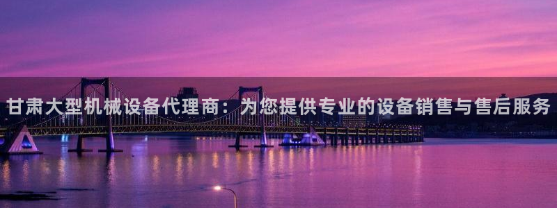 杏盛平台上级：甘肃大型机械设备代理商：为您提供专业的设备销售与售后服务